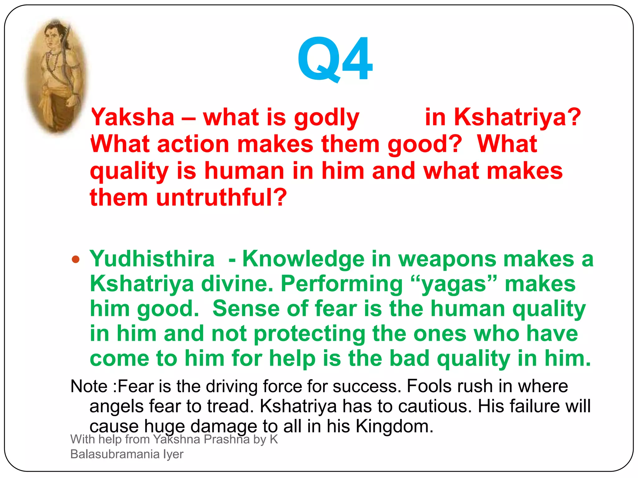 Q4Yaksha – what is godly (देवेत्व) in Kshatriya?  What action makes them good?  What quality is human in him and what makes them untruthful?Yudhisthira  - Knowledge in weapons makes a Kshatriya divine. Performing “yagas” makes him good.  Sense of fear is the human quality in him and not protecting the ones who have come to him for help is the bad quality in him.Note :Fear is the driving force for success. Fools rush in where angels fear to tread. Kshatriya has to cautious. His failure will cause huge damage to all in his Kingdom.With help from Yakshna Prashna by K Balasubramania Iyer