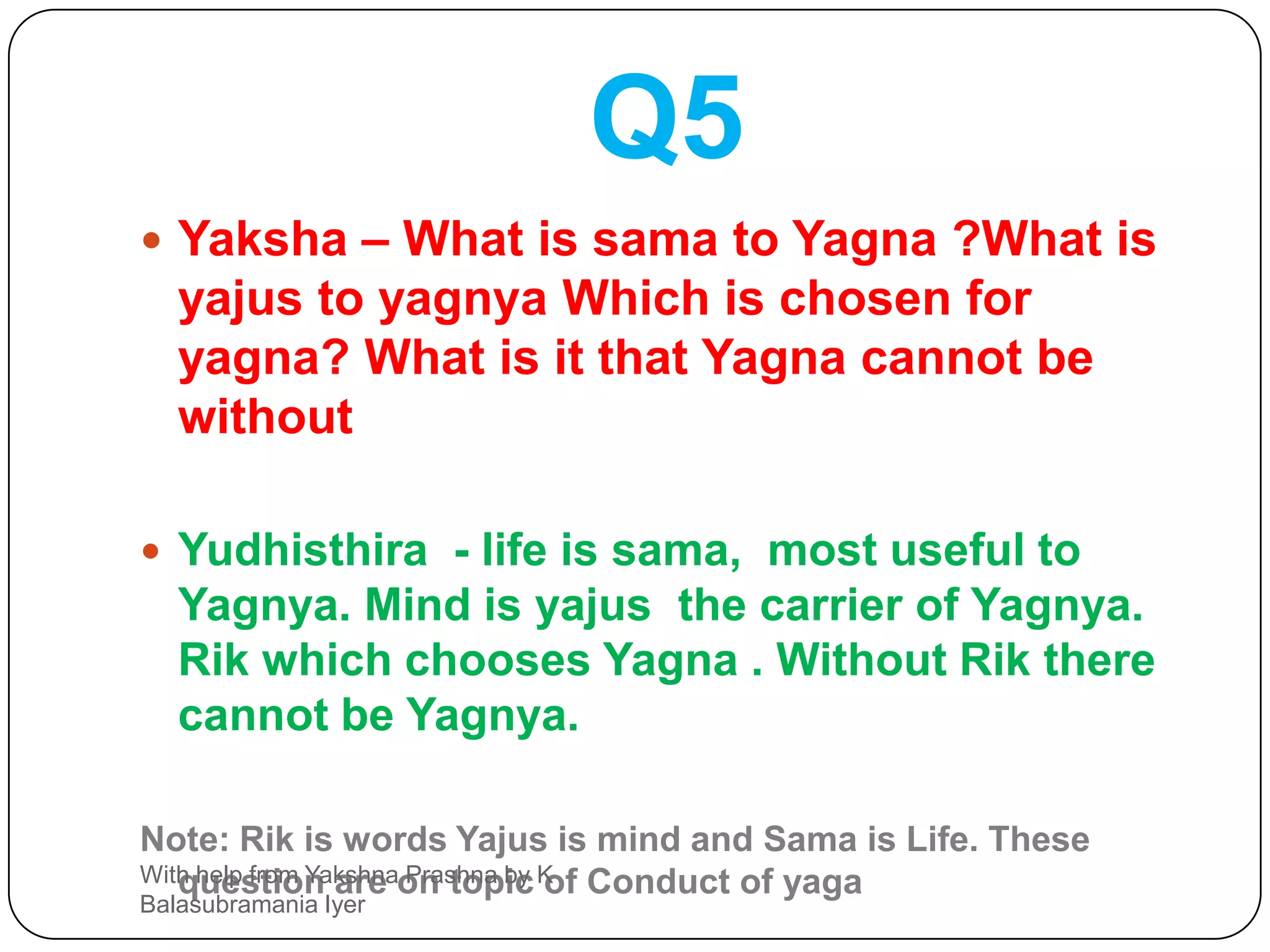 Q5Yaksha – What is sama to Yagna ?What is yajus to yagnya Which is chosen for yagna? What is it that Yagna cannot be  withoutYudhisthira  - life is sama,  most useful to Yagnya. Mind is yajus  the carrier of Yagnya. Rik which chooses Yagna . Without Rik there cannot be Yagnya.Note: Rik is words Yajus is mind and Sama is Life. These question are on topic of Conduct of yagaWith help from Yakshna Prashna by K Balasubramania Iyer