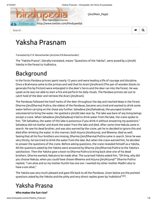 4/15/2021 Yaksha Prasnam - Hindupedia, the Hindu Encyclopedia
www.hindupedia.com/en/Yaksha_Prasnam 1/8
(/en/Main_Page)
(http://www.twitter.com/Hindupedia)
Yaksha Prasnam
Translated by P. R. Ramachander (/en/User:P.R.Ramachander)
The "Yaksha Prasna", literally translated, means "Questions of the Yaksha", were posed by a (/en/A)
Yaksha in the forest to Yudhistira.
Background
In the forsts Pandava princes spent nearly 12 years and were leading a life of courage and discipline.
Once a Brahmana came to the princes and said that his Arani (/en/Arani) (The pair of wooden blocks to
generate re by friction) were entangled in the deer’s horns and the deer ran into the forest. He was
upset as he was not able to start a re and perform his daily rituals. The Pandava princes set out to
catch hold of the deer and retrieve the Arani (/en/Arani).
The Pandavas followed the hoof marks of the deer throughout the day and reached deep in the forest.
Dharma (/en/Dharma) Puthra, the eldest of the Pandavas, became very tired and wanted to drink some
water before carrying on the chase any further. Sahadeva (/en/Sahadeva), the youngest brother
volunteered to bring the water. He spotted a (/en/A) lake near by. The lake was bare of any living beings
except a crane. When Sahadeva (/en/Sahadeva) tried to drink water from the lake, the crane spoke to
him, “Oh Sahadeva, the water of this lake is poisonous if you drink it without answering my questions.”
Sahadeva did not bother and drank the water from the lake and died. After some time Nakula came in
search. He saw his dead brother, and was also warned by the crane, yet he to decided to ignore this and
died after drinking the water. In this manner, both Arjuna (/en/Arjuna), and Bheema, died as well.
Seeing that all his four brothers are missing, Dharma (/en/Dharma) Puthra came in search. Since he was
very thirsty, he too tried to drink the water from the lake. But when the crane warned him, he decided
to answer the questions of the crane. Before asking questions, the crane revealed himself as a Yaksha.
All the questions asked by the Yaksha were answered by Dharma (/en/Dharma) Puthra to the Yaksha’s
satisfaction. Then the Yaksha gave a boon to Dharma Puthra to bring back alive one of his dead
brothers. Dharma wanted, Nakula to be made alive. The surprised Yaksha asked him, “Oh king, why did
you choose Nakula, when you could have chosen Bheema and Arjuna (/en/Arjuna)?” Dharma Puthra
replied, “I am alive and so my mother Kunthi has one son. I wanted my other mother Madhri also to
have a son alive,”
The Yaksha was very much pleased and gave life back to all the Pandavas. Given below are the pointed
questions asked by the Yaksha and the pithy and very direct replies given by Yudishtira .
Yaksha Prasna
Who makes the Sun rise?
[1][2]
Search  
 