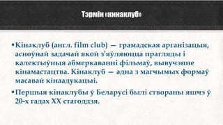 Тэрмін «кинаклуб»
Кінаклуб (англ. film club) — грамадская арганізацыя,
асноўнай задачай якой з'яўляюцца прагляды і
калектыўныя абмеркаванні фільмаў, вывучэнне
кінамастацтва. Кінаклуб — адна з магчымых формаў
масавай кінаадукацыі.
Першыя кінаклубы ў Беларусі былі створаны яшчэ ў
20-х гадах XX стагоддзя.
 