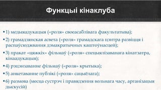Функцыі кінаклуба
1) медыяадукацыя («роля» своеасаблівага факультатыва);
2) грамадзянская асвета («роля» грамадскага цэнтра развіцця і
распаўсюджвання дэмакратычных каштоўнасцей);
3) пракат «цяжкіх» фільмаў («роля» спецыялізаванага кінатэатра,
кінаадукацыя);
4) рэцэнзаванне фільмаў («роля» крытыка);
5) анкетаванне публікі («роля» сацыёлага);
6) размова (месца сустрэч і правядзення вольнага часу, арганізацыя
дыскусій)
 