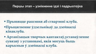 Першы этап – узнікненне ідэі і падрыхтоўка
 Прыняцце рашэння аб стварэнні клуба.
Прыцягненне ўдзельнікаў да дзейнасці
кінаклуба.
 Арганізацыя творчых кантактаў,устанаўленне
сувязяў з установамі, якія могуць быць
карысныя ў дзейнасці клуба.
 