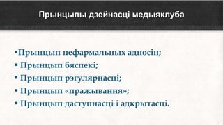 Прынцыпы дзейнасці медыяклуба
Прынцып нефармальных адносін;
 Прынцып бяспекі;
 Прынцып рэгулярнасці;
 Прынцып «пражывання»;
 Прынцып даступнасці і адкрытасці.
 