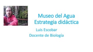 Museo del Agua
Estrategia didáctica
Luis Escobar
Docente de Biología
 