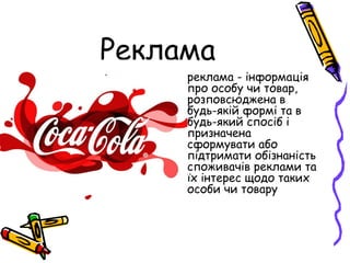 Реклама
• реклама - інформація
про особу чи товар,
розповсюджена в
будь-якій формі та в
будь-який спосіб і
призначена
сформувати або
підтримати обізнаність
споживачів реклами та
їх інтерес щодо таких
особи чи товару
 