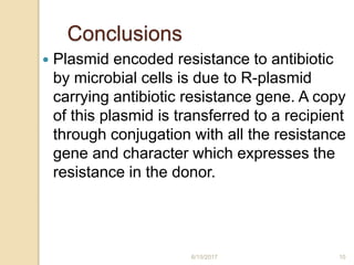 Conclusions
 Plasmid encoded resistance to antibiotic
by microbial cells is due to R-plasmid
carrying antibiotic resistance gene. A copy
of this plasmid is transferred to a recipient
through conjugation with all the resistance
gene and character which expresses the
resistance in the donor.
6/15/2017 10
 