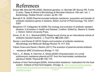 References
Avison MB, Bennett PM (2005). Bacterial genetics. In: Borriello SP, Murray PR, Funke
G (eds), Topley & Wilson’s Microbiology & Microbial Infections 10th edn: Vol. 1,
Bacteriology. Hodder Arnold: London, pp 80–135.
Bennett P. M. (2008) Plasmid encoded antibiotic resistance: acquisition and transfer of
antibiotic resistance genes in bacteria. British Journal of Pharmacology 153, S347–
S357
Bergstrom CT, Feldgarden M (2008) The ecology and evolution of antibiotic resistant
bacteria. In Evolution in Health and Disease, 2 edition. Edited by: Stearns S, Koella
J. Oxford: Oxford University Press.
Duran, G. M., D. L. Marshall (2005) Ready-to-eat shrimp as an international vehicle of
antibiotic-resistant bacteria. J. Food Prot. 68:2395–2401.
Davies J and Davies D (2010) Origins and evolution of antibiotic resistance.
Microbiology and Molecular Biology Review 74: 417–433.
Fabian Svara and Daniel J Rankin (2011) The evolution of plasmid-carried antibiotic
 resistance BMC Evolutionary Biology 11:130
Feld, L., E. Bielak, K. Hammer, A. Wilcks (2009) Characterization of a small
erythromycin resistance plasmid pLFE1 from the food-isolate Lactobacillus
plantarum M345. Plasmid 61:159–170.
Institute of food Technologist (2006). Antimicrobial resistance: implications for the food
system. Institute of food technologists, Chicago, IL. http://www.ift.org/knowledge-
center/read-ift-publications/science-reports/expert-reports/antimicrobial-
resistance.aspx. 6/15/2017 11
 