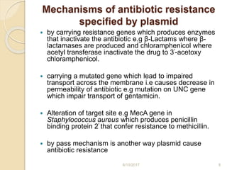 Mechanisms of antibiotic resistance
specified by plasmid
 by carrying resistance genes which produces enzymes
that inactivate the antibiotic e.g β-Lactams where β-
lactamases are produced and chloramphenicol where
acetyl transferase inactivate the drug to 3ꞌ-acetoxy
chloramphenicol.
 carrying a mutated gene which lead to impaired
transport across the membrane i.e causes decrease in
permeability of antibiotic e.g mutation on UNC gene
which impair transport of gentamicin.
 Alteration of target site e.g MecA gene in
Staphylococcus aureus which produces penicillin
binding protein 2ꞌ that confer resistance to methicillin.
 by pass mechanism is another way plasmid cause
antibiotic resistance
6/15/2017 9
 