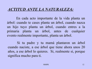 ACTITUD ANTE LA NATURALEZA: Si tu padre y tu  mamá  plantaron un árbol cuando   naciste, a ese árbol que   tiene ahora unos 20 a ñ os, a ese árbol lo quieres.   S i , realmente si, porque significa mucho para ti. En cada acto importante de la vida planta un árbol: cuando  t e case s  plant a  un árbol, cuando   nazca un hijo tuyo planta un   árbol, cuando entres a la primaria planta un árbol, antes de cualquier evento realmente importante,   plant a  un árbol. 