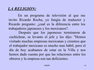 LA RELIGION: Después que los   japoneses terminaron de   cuchichear, se levanto el jefe y les dijo :  "Hemos   visitado muchas   empresas   mexicanas y creemos que el trabajador mexicano es   mucho mas hábil, pero el   día de hoy acabamos de estar en la Villa y nos   hemos dado cuenta por que   las   relaciones entre los obreros y   la empresa son tan   deficientes. En un programa de televisión al que me invito   Ricardo Rocha, yo fungía de   traductor y Ricardo   pregunto :   ¿ cual es la   diferencia entre los trabajadores   japoneses  y  los mexicanos?. 