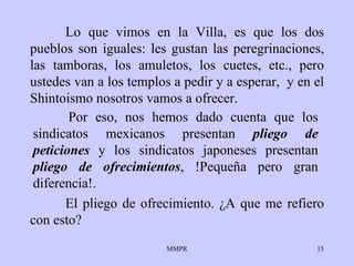 Lo que vimos en la Villa, es que los dos pueblos   son iguales: les gustan   las   peregrinaciones, las tamboras,   los amuletos, los   cuetes, etc., pero   ustedes   van a los   templos a pedir y a esperar ,   y en el   Shintoismo   nosotros vamos a   ofrecer.  El pliego de ofrecimiento.  ¿ A que me refiero con   esto?  Por eso, nos hemos dado   cuenta que los   sindicatos mexicanos   presentan  pliego de peticiones  y los sindicatos   japoneses presentan   pliego   de ofrecimientos , !Pequeña pero gran diferencia!. 