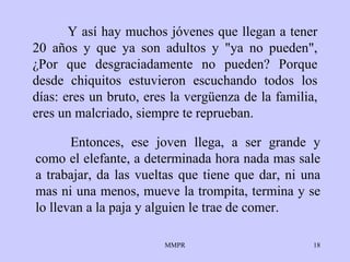 Y así hay muchos jóvenes que llegan a tener 20  años  y que ya son adultos y "ya no   pueden",  ¿ Por que   desgraciadamente no pueden? Porque desde   chiquitos   estuvieron escuchando   todos los días: eres un bruto, eres la vergüenza   de la familia, eres un   malcriado, siempre te reprueban.  Entonces, ese   joven llega, a ser grande y   como el elefante, a determinada hora nada mas sale   a trabajar, da las   vueltas que tiene que dar, ni una mas ni una   menos, mueve la trompita,   termina y se lo llevan a la paja y alguien le trae   de comer.  