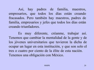 Así, hay padres de familia, maestros, empresarios,   que todos los días   están   creando fracasados. Pero   también hay maestros,   padres de familia,   empresarios y jefes que todos   los días están creando triunfadores . Es muy diferente, créanme, trabajar así. Tenemos   que cambiar la mentalidad   de la gente y  de los  jóvenes   universitarios que tuvieron  l a dicha de ocupar un   lugar en esta institución, y que son solo el tres   o   cuatro por ciento de   la  é lite de esta nación.  Tenemos una obligación con   México. 