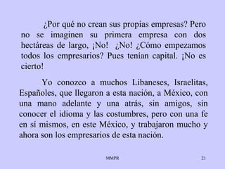 ¿Por qué no crean sus propias empresas? Pero no se imaginen su primera empresa con dos hectáreas de largo, ¡No!  ¿No! ¿Cómo empezamos todos los empresarios? Pues tenían capital. ¡No es cierto!  Yo conozco a muchos Libaneses, Israelitas, Españoles, que llegaron a esta nación, a México, con una mano adelante y una atrás, sin amigos, sin conocer el idioma y las costumbres, pero con una fe en sí mismos, en este México, y trabajaron mucho y ahora son los empresarios de esta nación. 
