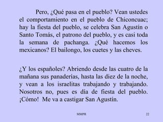 Pero, ¿Qué pasa en el pueblo? Vean ustedes el comportamiento en el pueblo de Chiconcuac; hay la fiesta del pueblo, se celebra San Agustín o Santo Tomás, el patrono del pueblo, y es casi toda la semana de pachanga. ¿Qué hacemos los mexicanos? El bailongo, los cuetes y las cheves. ¿Y los españoles? Abriendo desde las cuatro de la mañana sus panaderías, hasta las diez de la noche, y vean a los israelitas trabajando y trabajando. Nosotros no, pues es día de fiesta del pueblo. ¡Cómo!  Me va a castigar San Agustín. 