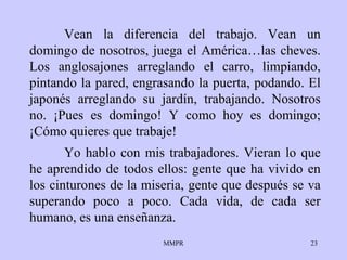 Vean la diferencia del trabajo. Vean un domingo de nosotros, juega el América…las cheves. Los anglosajones arreglando el carro, limpiando, pintando la pared, engrasando la puerta, podando. El japonés arreglando su jardín, trabajando. Nosotros no. ¡Pues es domingo! Y como hoy es domingo; ¡Cómo quieres que trabaje! Yo hablo con mis trabajadores. Vieran lo que he aprendido de todos ellos: gente que ha vivido en los cinturones de la miseria, gente que después se va superando poco a poco. Cada vida, de cada ser humano, es una enseñanza.  
