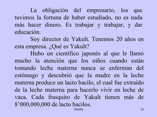 La obligación del empresario, los que tuvimos la fortuna de haber estudiado, no es nada más hacer dinero. Es trabajar y trabajar, y dar educación.   Soy director de Yakult. Tenemos 20 años en esta empresa. ¿Qué es Yakult?  Hubo un científico japonés al que le llamó mucho la atención que los niños cuando están tomando leche materna nunca se enferman del estómago y descubrió que la madre en la leche materna produce un lacto bacilo, el cual fue extraído de la leche materna para hacerlo vivir en leche de vaca. Cada frasquito de Yakult tienen más de 8’000,000,000 de lacto bacilos. 