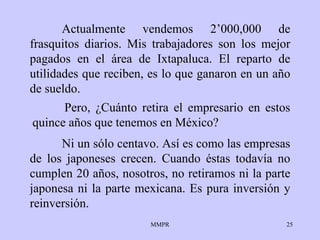 Actualmente vendemos 2’000,000 de frasquitos diarios. Mis trabajadores son los mejor pagados en el área de Ixtapaluca. El reparto de utilidades que reciben, es lo que ganaron en un año de sueldo. Ni un sólo centavo. Así es como las empresas de los japoneses crecen. Cuando éstas todavía no cumplen 20 años, nosotros, no retiramos ni la parte japonesa ni la parte mexicana. Es pura inversión y reinversión. Pero, ¿Cuánto retira el empresario en estos quince años que tenemos en México?  