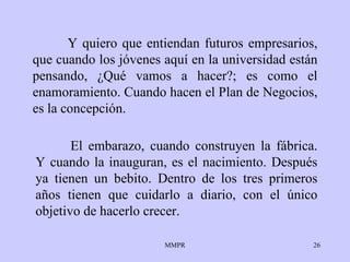 Y quiero que entiendan futuros empresarios, que cuando los jóvenes aquí en la universidad están pensando, ¿Qué vamos a hacer?; es como el enamoramiento. Cuando hacen el Plan de Negocios, es la concepción. El embarazo, cuando construyen la fábrica. Y cuando la inauguran, es el nacimiento. Después ya tienen un bebito. Dentro de los tres primeros años tienen que cuidarlo a diario, con el único objetivo de hacerlo crecer.   