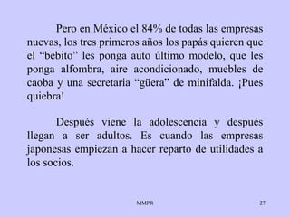 Pero en México el 84% de todas las empresas nuevas, los tres primeros años los papás quieren que el “bebito” les ponga auto último modelo, que les ponga alfombra, aire acondicionado, muebles de caoba y una secretaria “güera” de minifalda. ¡Pues quiebra!  Después viene la adolescencia y después llegan a ser adultos. Es cuando las empresas japonesas empiezan a hacer reparto de utilidades a los socios. 