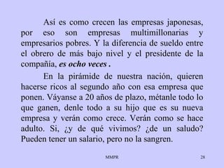 Así es como crecen las empresas japonesas, por eso son empresas multimillonarias y empresarios pobres. Y la diferencia de sueldo entre el obrero de más bajo nivel y el presidente de la compañía,  es ocho veces . En la pirámide de nuestra nación, quieren hacerse ricos al segundo año con esa empresa que ponen. Váyanse a 20 años de plazo, métanle todo lo que ganen, denle todo a su hijo que es su nueva empresa y verán como crece. Verán como se hace adulto. Si, ¿y de qué vivimos? ¿de un saludo? Pueden tener un salario, pero no la sangren. 