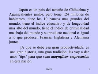 Japón es un país del tamaño de Chihuahua  y  Aguascalientes junt os , pero   tiene 124 millones de habitantes, tiene los 10   bancos mas grandes del   mundo,   tiene el índice educativo y de longevidad   mas alto del mundo, tiene   el   índice de criminalidad mas bajo del mundo y su   producto nacional es igual   a   lo que producen Francia, Inglaterra y Alemania   juntos. ¿ A que se debe esa   gran productividad?, es una gran historia, una   gran tradición ,  les voy a   dar   unos "tips" para que sean  magníficos empresarios   en esta nación.   