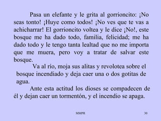 Pasa un elefante y le grita al gorrioncito: ¡No seas tonto! ¡Huye como todos! ¡No ves que te vas a achicharrar! El gorrioncito voltea y le dice ¡No!, este bosque me ha dado todo, familia, felicidad; me ha dado todo y le tengo tanta lealtad que no me importa que me muera, pero voy a tratar de salvar este bosque.    Ante esta actitud los dioses se compadecen de él y dejan caer un tormentón, y el incendio se apaga. Va al río, moja sus alitas y revolotea sobre el bosque incendiado y deja caer una o dos gotitas de agua. 