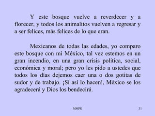 Y este bosque vuelve a reverdecer y a florecer, y todos los animalitos vuelven a regresar y a ser felices, más felices de lo que eran. Mexicanos de todas las edades, yo comparo este bosque con mi México, tal vez estemos en un gran incendio, en una gran crisis política, social, económica y moral; pero yo les pido a ustedes que todos los días dejemos caer una o dos gotitas de sudor y de trabajo. ¡Si así lo hacen!, México se los agradecerá y Dios los bendecirá. 