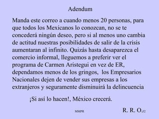 Adendum Manda este correo a cuando menos 20 personas, para que todos los Mexicanos lo conozcan, no se te concederá ningún deseo, pero si al menos uno cambia de actitud nuestras posibilidades de salir de la crisis aumentaran al infinito. Quizás hasta desaparezca el comercio informal, lleguemos a preferir ver el programa de Carmen Aristegui en vez de ER, dependamos menos de los gringos,  los Empresarios Nacionales dejen de vender sus empresas a los extranjeros y seguramente disminuirá la delincuencia ¡Si así lo hacen!, México crecerá. R. R. O. 