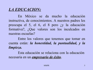 LA EDUCACION : En México se da mucho la educación instructiva, de   conocimientos. A   nuestros   padres les preocupa el 5, el 6, el 8 pero  ¿ y la   educación formativa?,  ¿ Que   valores son los inculcados en nuestra s escuelas?  Esta educación se relaciona con la educación   necesaria  en un  empresario de éxito . Entre los valores que   tenemos que tomar en cuenta están:  la honestidad,   la puntualidad,  y  la   limpieza. 