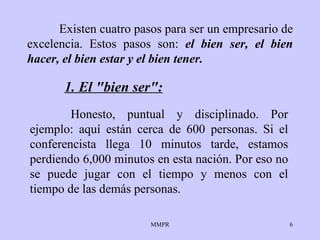 Existen cuatro pasos para ser un empresario de   excelencia. Estos pasos   son:   el bien ser, el bien   hacer, el bien   estar y el bien   tener. Honesto, puntual y disciplinado.   Por ejemplo: aquí están   cerca de 600 personas. Si el conferencista llega   10 minutos tarde,   estamos perdiendo 6,000 minutos en esta nación.   Por eso no se puede jugar con el tiempo y menos   con el tiempo de las demás   personas. 1. El "bien ser": 