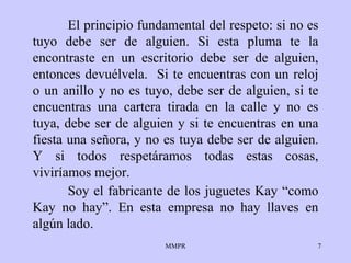 El principio fundamental del respeto: si no es   tuyo debe ser de alguien.   Si   esta pluma te la encontraste en un escritorio debe   ser de alguien,   entonces   devuélvela.  Si te encuentras con un reloj o un   anillo y no es tuyo, debe   ser   de alguien, si te encuentras una cartera tirada en   la calle y no es   tuya,   debe ser de alguien y si te encuentras en una   fiesta una se ñ ora, y no   es   tuya debe ser de alguien .   Y si todos respetáramos todas estas cosas, viviríamos mejor.   Soy el fabricante de los juguetes Kay “como Kay no hay”. En esta empresa no hay llaves en algún lado.  