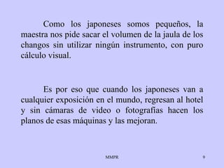 Como los japoneses somos pequeños, la maestra nos pide sacar el volumen de la jaula de los changos sin utilizar ningún instrumento, con puro cálculo visual. Es por eso que cuando los japoneses van a cualquier exposición en el mundo, regresan al hotel y sin cámaras de video o fotografías hacen los planos de esas máquinas y las mejoran. 