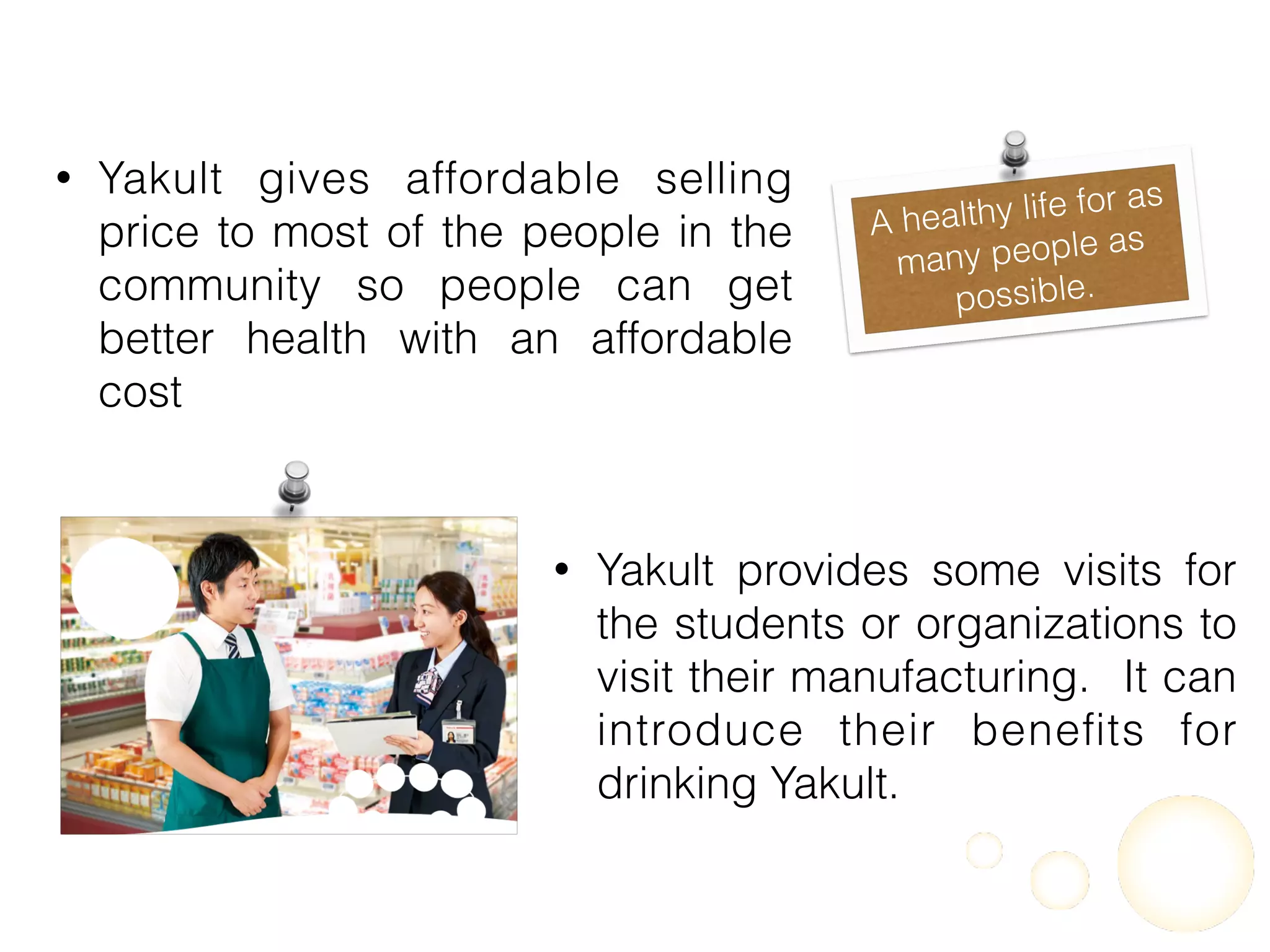 • Yakult gives affordable selling
price to most of the people in the
community so people can get
better health with an affordable
cost
A healthy life for as
many people as
possible.
• Yakult provides some visits for
the students or organizations to
visit their manufacturing. It can
introduce their beneﬁts for
drinking Yakult.
 