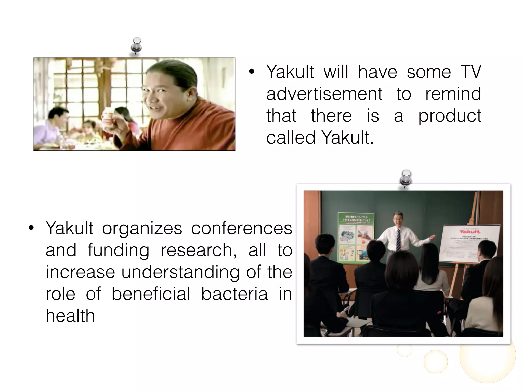 • Yakult will have some TV
advertisement to remind
that there is a product
called Yakult.
• Yakult organizes conferences
and funding research, all to
increase understanding of the
role of beneﬁcial bacteria in
health
 