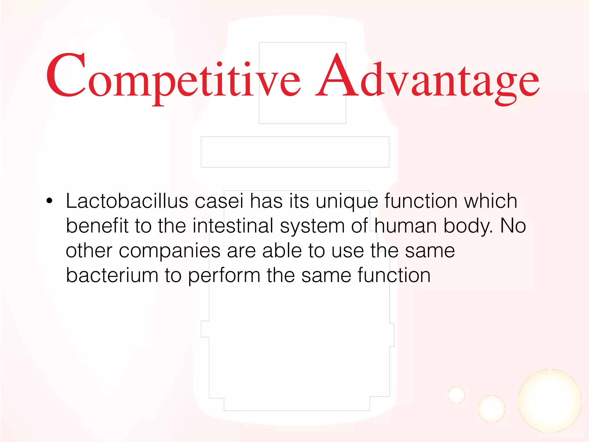 Competitive Advantage
• Lactobacillus casei has its unique function which
beneﬁt to the intestinal system of human body. No
other companies are able to use the same
bacterium to perform the same function
 
