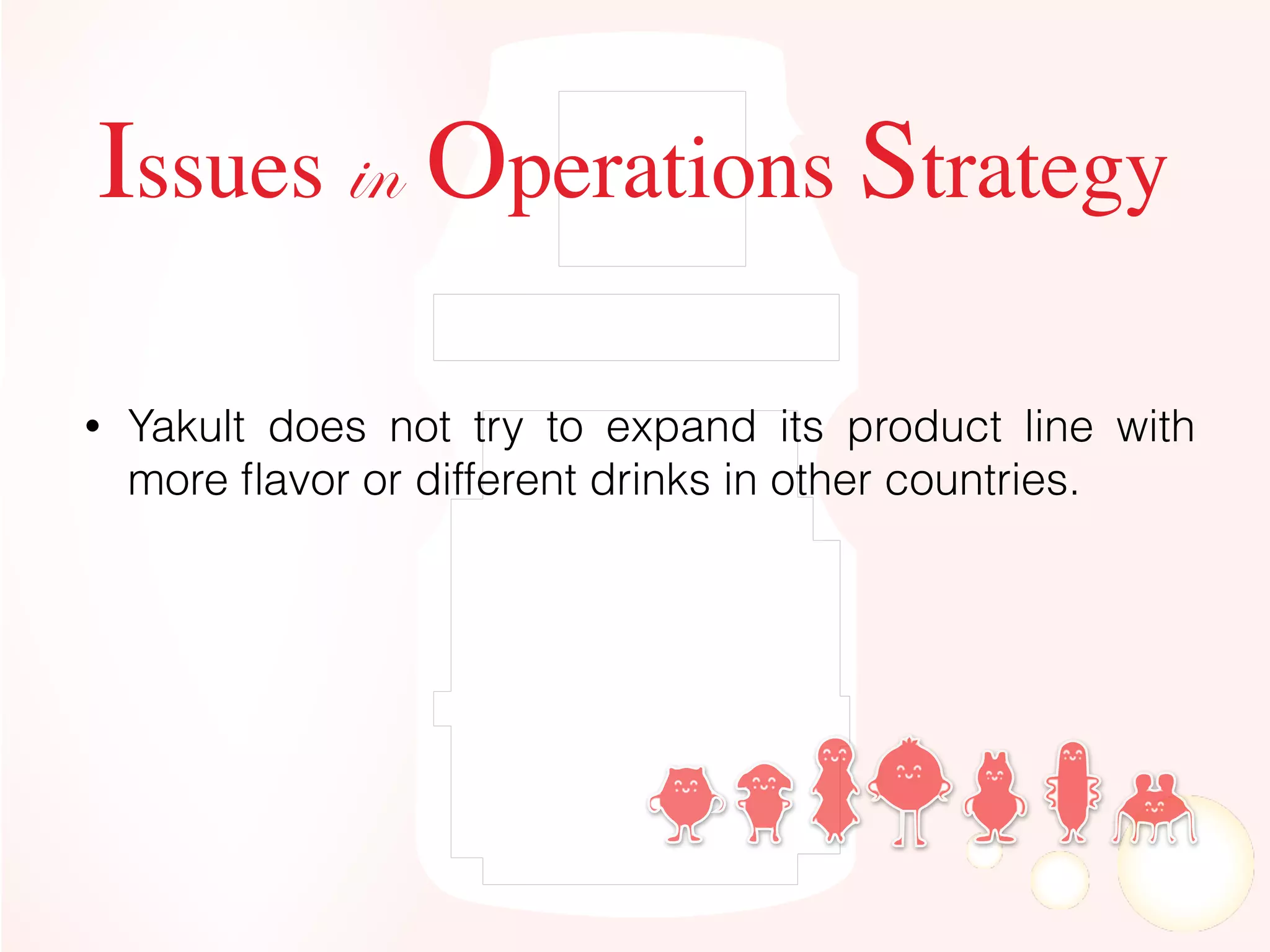 Issues in Operations Strategy
• Yakult does not try to expand its product line with
more ﬂavor or different drinks in other countries.
 
