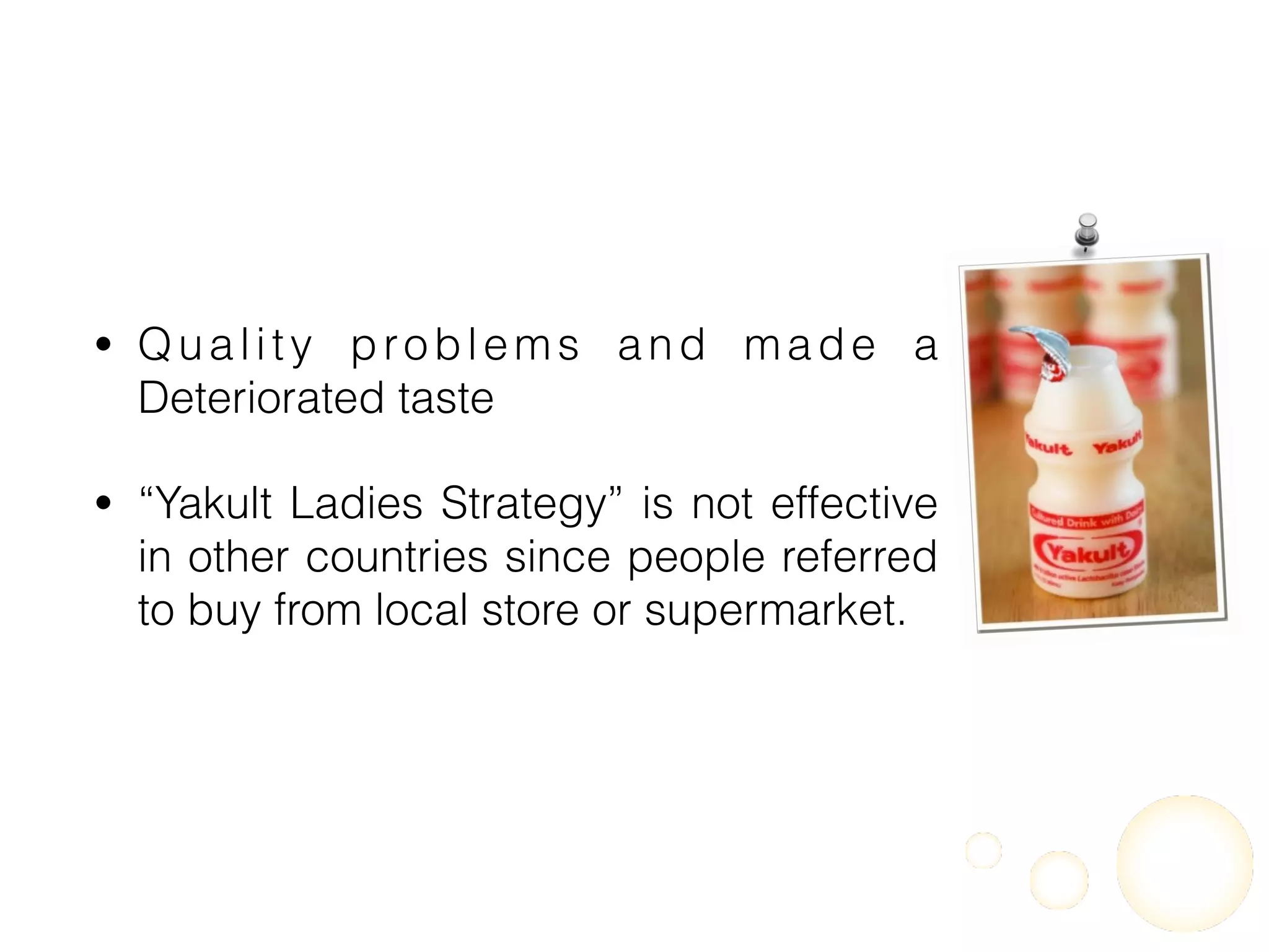 • Quality problems and made a
Deteriorated taste
• “Yakult Ladies Strategy” is not effective
in other countries since people referred
to buy from local store or supermarket.
 