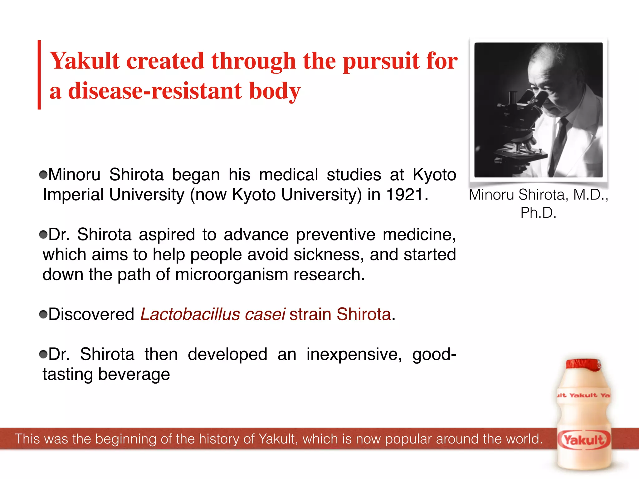 Minoru Shirota began his medical studies at Kyoto
Imperial University (now Kyoto University) in 1921.
Dr. Shirota aspired to advance preventive medicine,
which aims to help people avoid sickness, and started
down the path of microorganism research.
Discovered Lactobacillus casei strain Shirota.
Dr. Shirota then developed an inexpensive, good-
tasting beverage
Yakult created through the pursuit for
a disease-resistant body
Minoru Shirota, M.D.,
Ph.D.
This was the beginning of the history of Yakult, which is now popular around the world.
 