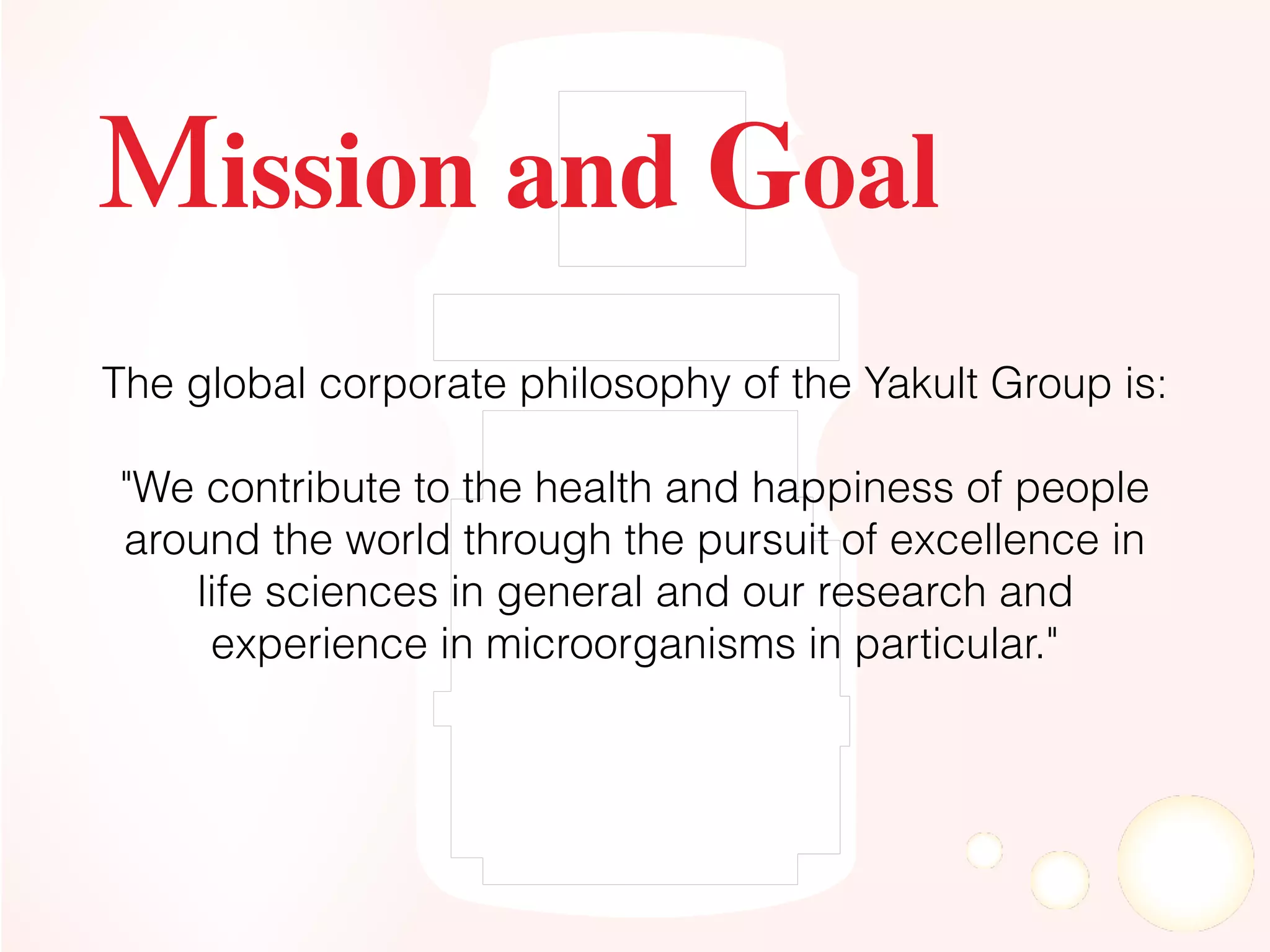 The global corporate philosophy of the Yakult Group is:
"We contribute to the health and happiness of people
around the world through the pursuit of excellence in
life sciences in general and our research and
experience in microorganisms in particular."
Mission and Goal
 
