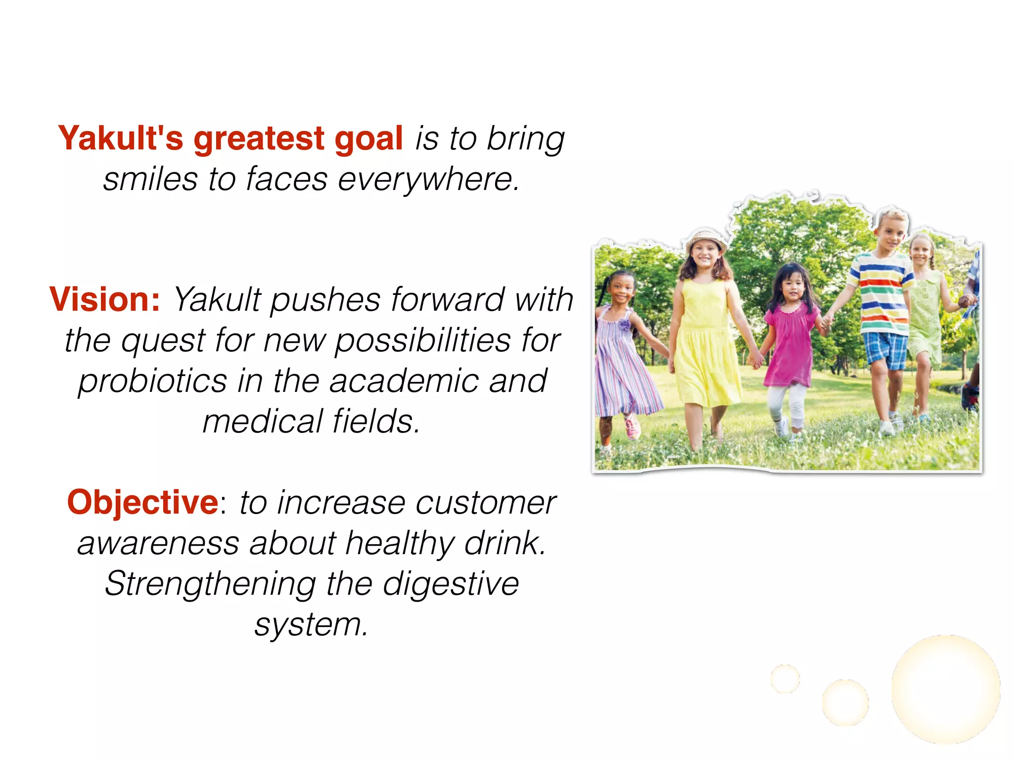 Yakult's greatest goal is to bring
smiles to faces everywhere.
Vision: Yakult pushes forward with
the quest for new possibilities for
probiotics in the academic and
medical ﬁelds.
Objective: to increase customer
awareness about healthy drink.
Strengthening the digestive
system.
 