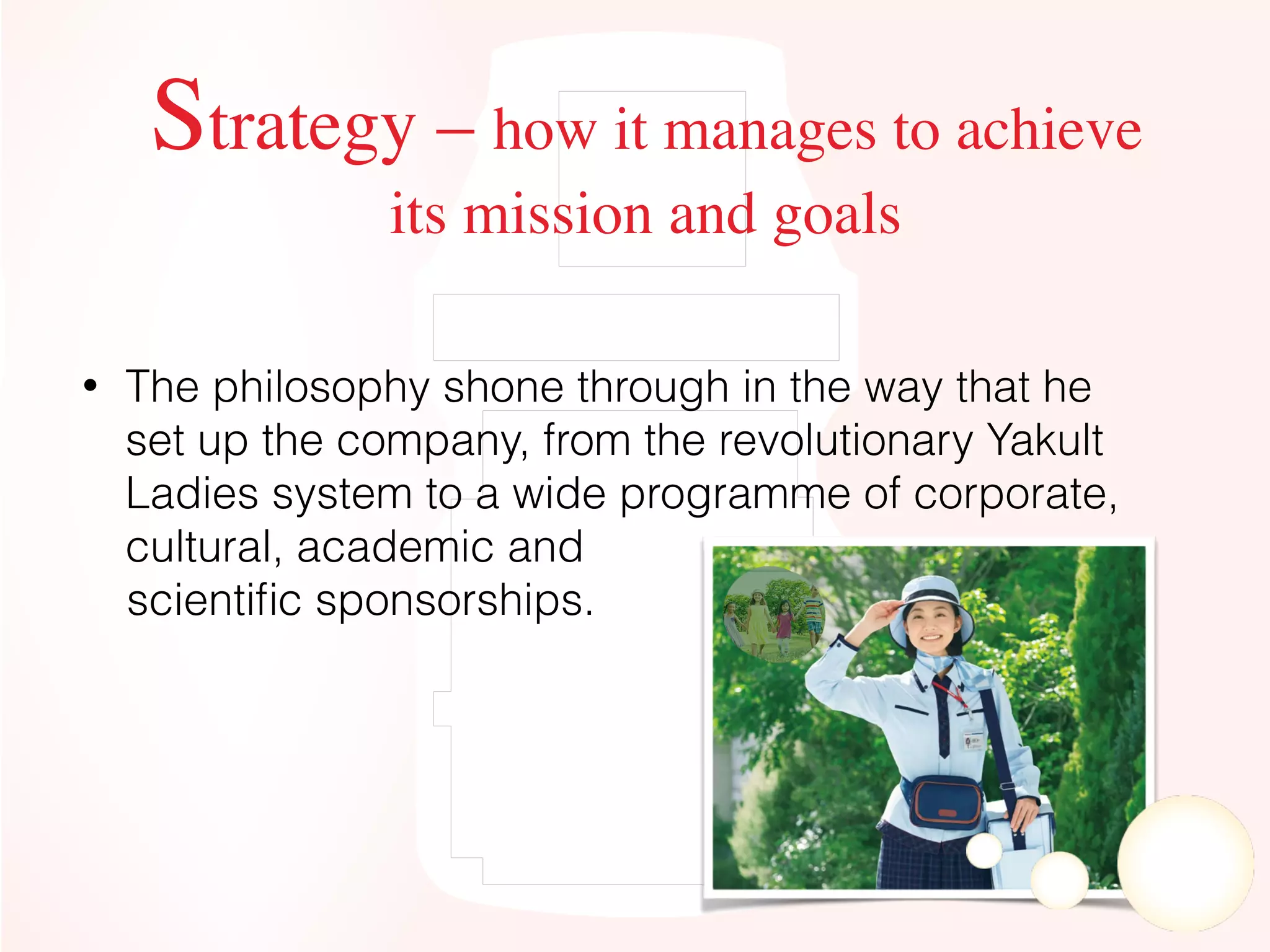• The philosophy shone through in the way that he
set up the company, from the revolutionary Yakult
Ladies system to a wide programme of corporate,
cultural, academic and
scientiﬁc sponsorships.
Strategy – how it manages to achieve
its mission and goals
 