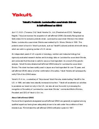 Yakult’s Probiotic Lactobacillus casei strain Shirota
is Self-affirmed as GRAS
April 17, 2012 - (Torrance, CA) Yakult Honsha Co., Ltd. (President and COO; Takashige
Negishi, Tokyo) announces the acquisition of self-affirmed GRAS (Generally Recognized as
Safe) status for its exclusive probiotic strain, Lactobacillus casei strain Shirota in the United
States. Lactobacillus casei strain Shirota was isolated by Dr. Minoru Shirota in 1930. This
probiotic strain is found in  Yakult’s  products,  such  as  Yakult®  (cultured probiotic drink with dairy),
which are sold in a growing number of U.S. stores.
An independent panel of U.S. experts in toxicology, nutrition and molecular biology has
rigorously evaluated research studies and toxicology data on Lactobacillus casei strain Shirota,
and concluded that this strain is safe for use as a food ingredient. As a result of  the  panel’s  
analysis, Yakult Honsha obtained self-affirmed GRAS status for Lactobacillus casei strain
Shirota. This strain has been safely used in Japan as a food ingredient for over 75 years, and
self-affirmed GRAS status is further confirmation of its safety. Yakult Honsha will subsequently
notify FDA of this GRAS status.
Yakult U.S.A. Inc., a subsidiary of Tokyo-based Yakult Honsha, started selling Yakult® in the
U.S. in 1999, and sales have steadily increased since then. “Yakult  will  accelerate  our  activities  
to penetrate our brand not only in the U.S., but also all over the world, by increasing the
recognition of the safety of Lactobacillus casei strain  Shirota,”  commented Michio Shimizu,
President and CEO of Yakult U.S.A. Inc.
About Self-affirmed GRAS
Food and food ingredients designated as self-affirmed GRAS are generally recognized among
qualified experts as having been adequately shown to be safe under the conditions of their
intended use. FDA initiated the self-affirmed GRAS notification system in 1997.
 