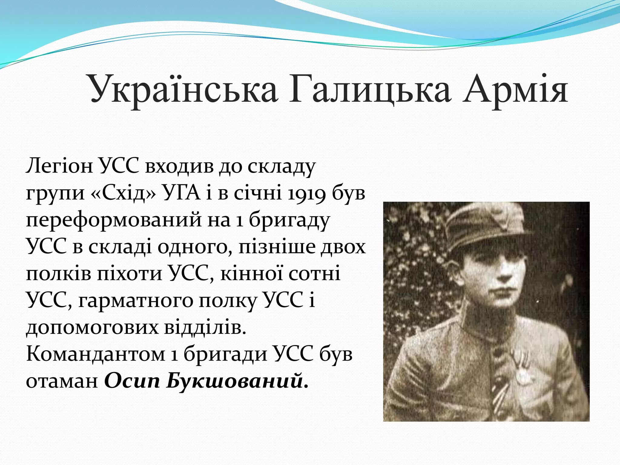 Українська Галицька Армія
Легіон УСС входив до складу
групи «Схід» УГА і в січні 1919 був
переформований на 1 бригаду
УСС в складі одного, пізніше двох
полків піхоти УСС, кінної сотні
УСС, гарматного полку УСС і
допомогових відділів.
Командантом 1 бригади УСС був
отаман Осип Букшований.
 