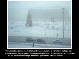 Y algunos lo dejan andando el día entero, aún durante el horario de trabajo, para garantizar una temperatura mínimamente tolerable en la vuelta a casa. La humareda de los escapes contribuye a la niebla que acecha sobre la ciudad. 