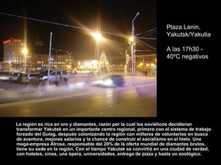 La región  es  rica en oro y diamantes, razón por la cual los sovi ét icos decidieron transformar Yakutsk en un importante centro regional, primero con el sistema de trabajo forzado del Gulag, después colonizando la región con millares de volunt ar ios en busca de aventura, mejores salarios y la chance de construir el socialismo en el hielo. Una mega-empresa Alrosa, responsable del 20% de la oferta mundial de diamantes brutos, tiene su sede en la región. Con el tiempo Yakutsk se convirtió en una ciudad de verdad, con hoteles, cines, una  óp era, universidades, entrega de pizza y hasta un zool óg ico. Plaza Lenin, Yakutsk/Yakutia A las 17h30 - 40ºC negativos 