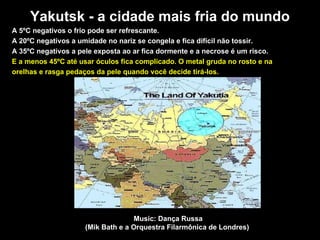 Yakutsk - a cidade mais fria do mundo A 5ºC negativos o frio pode ser refrescante.  A 20ºC negativos a umidade no nariz se congela e fica dif íc il n ão  tossir.  A 35ºC negativos a pele exposta ao ar fica dormente e a necrose é um risco.   E a menos 45ºC até usar  óc ulos fica complicado. O metal gruda no rosto e na orelhas e rasga pedaços da pele quando você decide tirá-los. Music: Dança Russa (Mik Bath e a Orquestra Filarmônica de Londres)  