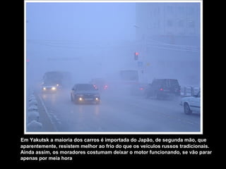 Em Yakutsk a maioria dos carros é importada do Japão, de segunda mão, que
aparentemente, resistem melhor ao frio do que os veículos russos tradicionais.
Ainda assim, os moradores costumam deixar o motor funcionando, se vão parar
apenas por meia hora
 
