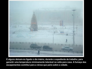 E alguns deixam-no ligado o dia inteiro, durante o expediente de trabalho, para
garantir uma temperatura minimamente tolerável na volta para casa. A fumaça dos
escapamentos contribui para a névoa que paira sobre a cidade.
 