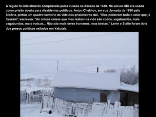 A região foi inicialmente conquistada pelos russos na década de 1630. No século XIX era usada
como prisão aberta para dissidentes políticos. Anton Chekhov, em sua Jornada de 1890 pela
Sibéria, pintou um quadro sombrio da vida dos prisioneiros dali. "Eles perderam todo o calor que já
tiveram", escreveu. "As únicas coisas que lhes restam na vida são vodca, vagabundas, mais
vagabundas, mais vodcas... Não são mais seres humanos, mas bestas.” Lenin e Stalin foram dois
dos presos políticos exilados em Yakutsk.
 